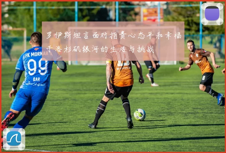 罗伊斯坦言面对指责心态平和幸福于洛杉矶银河的生活与挑战