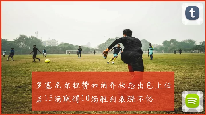 罗塞尼尔称赞加纳乔状态出色上任后15场取得10场胜利表现不俗