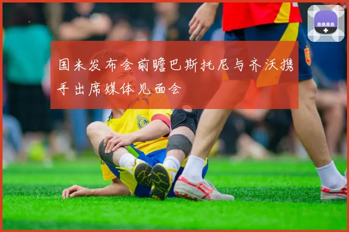 国米发布会前瞻巴斯托尼与齐沃携手出席媒体见面会