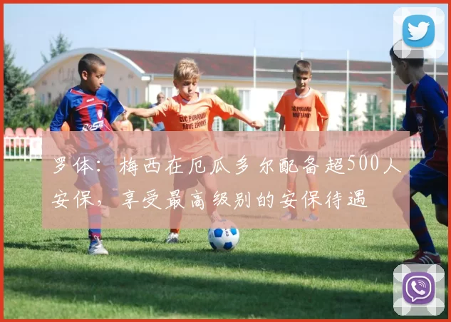 罗体：梅西在厄瓜多尔配备超500人安保，享受最高级别的安保待遇