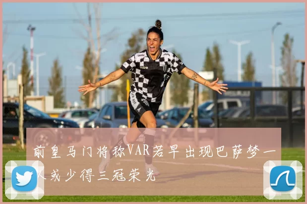前皇马门将称VAR若早出现巴萨梦一队或少得三冠荣光