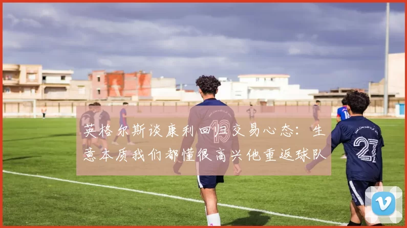 英格尔斯谈康利回归交易心态：生意本质我们都懂很高兴他重返球队