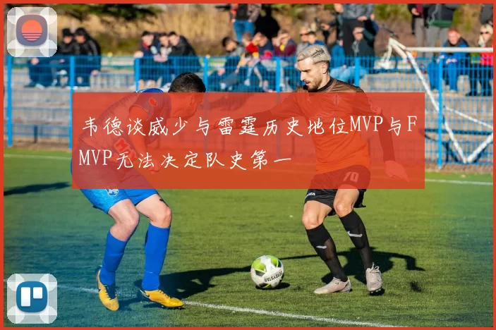 韦德谈威少与雷霆历史地位MVP与FMVP无法决定队史第一
