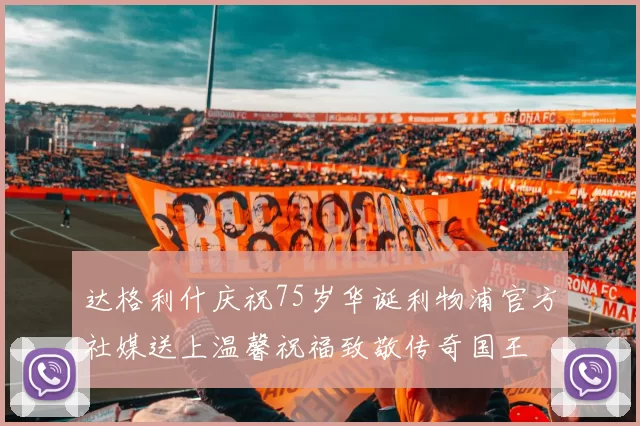 达格利什庆祝75岁华诞利物浦官方社媒送上温馨祝福致敬传奇国王