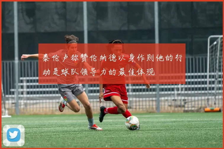 泰伦卢称赞伦纳德以身作则他的行动是球队领导力的最佳体现