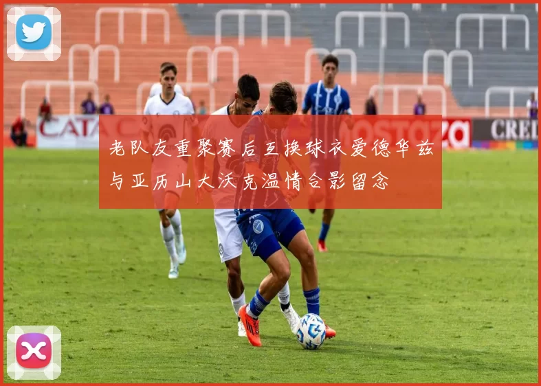 老队友重聚赛后互换球衣爱德华兹与亚历山大沃克温情合影留念
