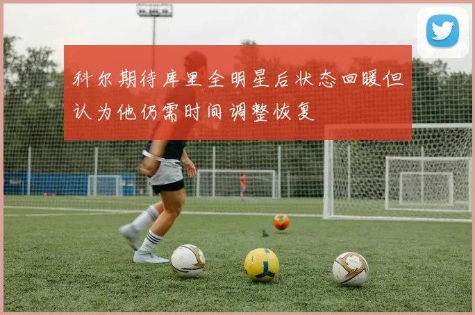 科尔期待库里全明星后状态回暖但认为他仍需时间调整恢复