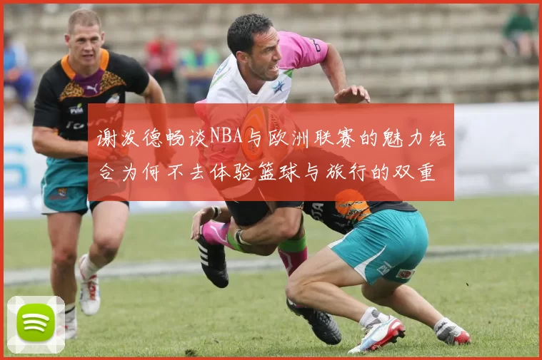 谢泼德畅谈NBA与欧洲联赛的魅力结合为何不去体验篮球与旅行的双重乐趣
