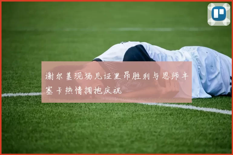 谢尔基现场见证里昂胜利与恩师丰塞卡热情拥抱庆祝
