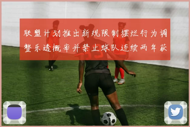 联盟计划推出新规限制摆烂行为调整乐透概率并禁止球队连续两年获得前四选秀权
