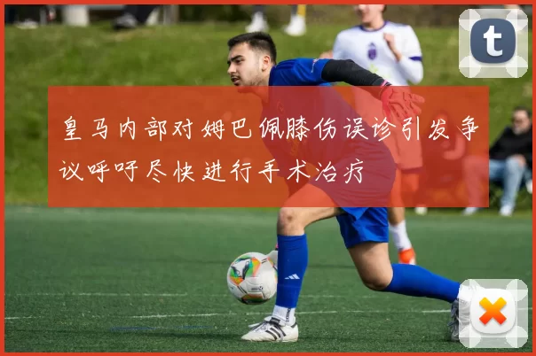 皇马内部对姆巴佩膝伤误诊引发争议呼吁尽快进行手术治疗