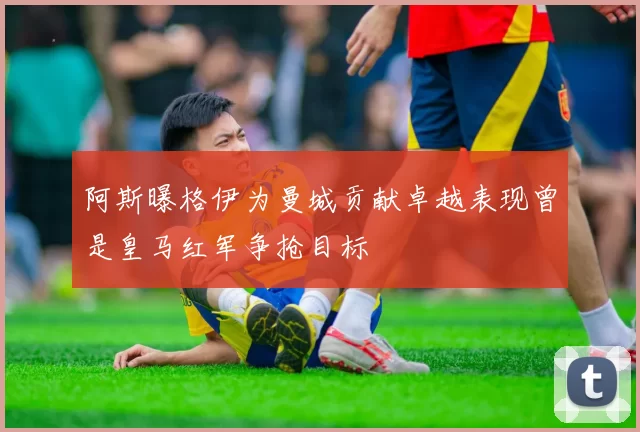 阿斯曝格伊为曼城贡献卓越表现曾是皇马红军争抢目标