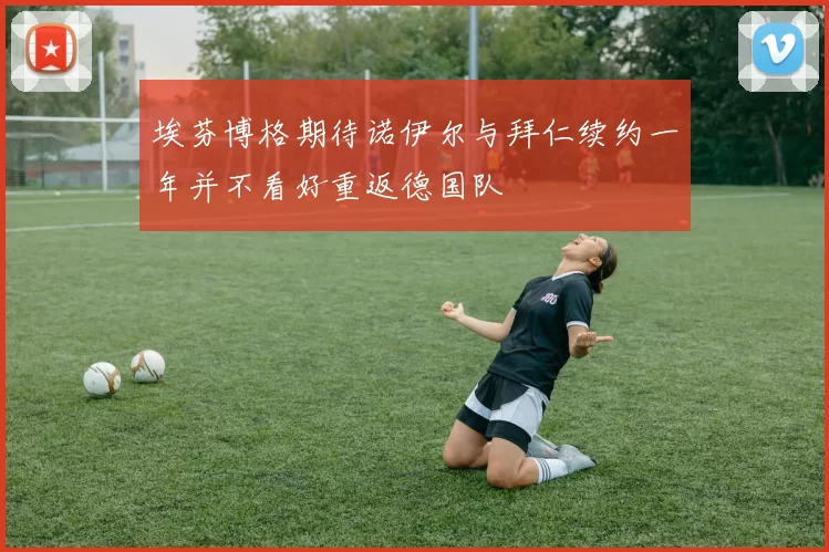 埃芬博格期待诺伊尔与拜仁续约一年并不看好重返德国队