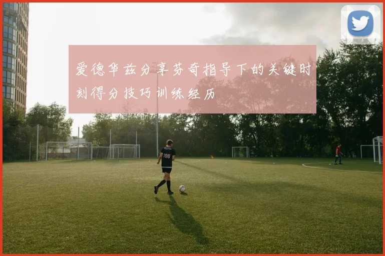 爱德华兹分享芬奇指导下的关键时刻得分技巧训练经历